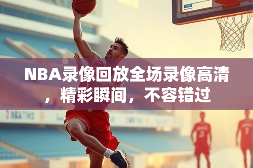 NBA录像回放全场录像高清，精彩瞬间，不容错过
