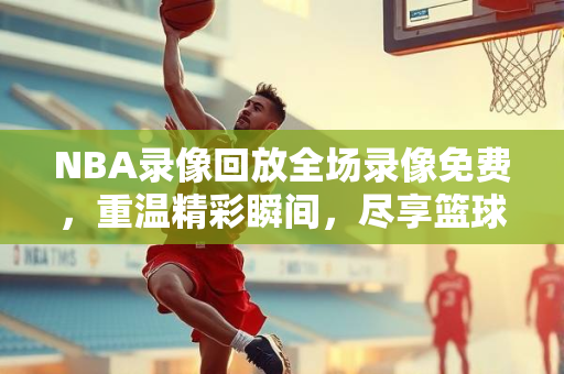 NBA录像回放全场录像免费，重温精彩瞬间，尽享篮球盛宴