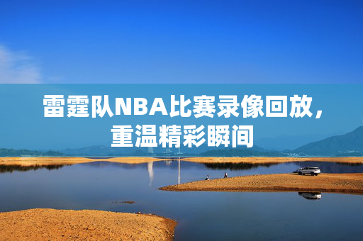 雷霆队NBA比赛录像回放，重温精彩瞬间