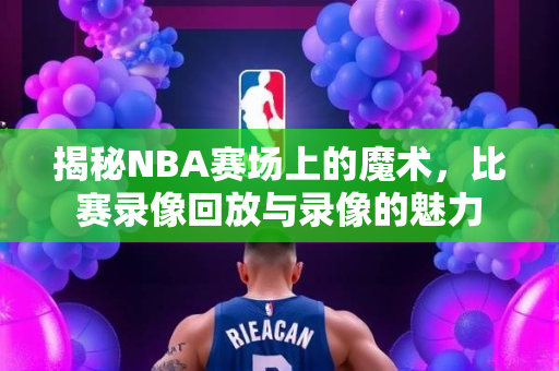 揭秘NBA赛场上的魔术，比赛录像回放与录像的魅力