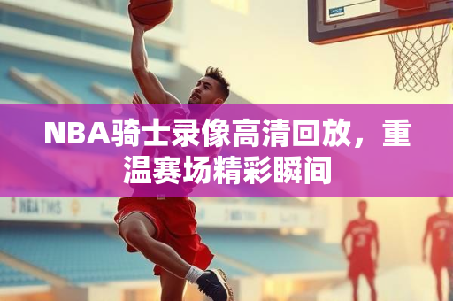 NBA骑士录像高清回放，重温赛场精彩瞬间