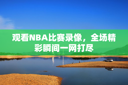 观看NBA比赛录像，全场精彩瞬间一网打尽