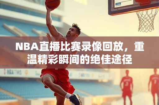 NBA直播比赛录像回放，重温精彩瞬间的绝佳途径