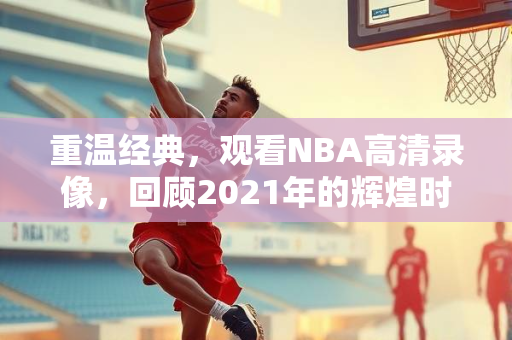 重温经典，观看NBA高清录像，回顾2021年的辉煌时刻
