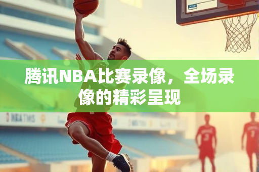 腾讯NBA比赛录像，全场录像的精彩呈现