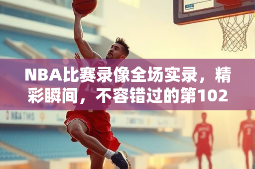 NBA比赛录像全场实录，精彩瞬间，不容错过的第102场盛宴