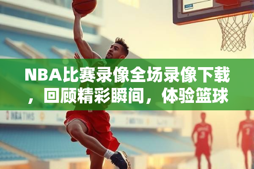 NBA比赛录像全场录像下载，回顾精彩瞬间，体验篮球魅力