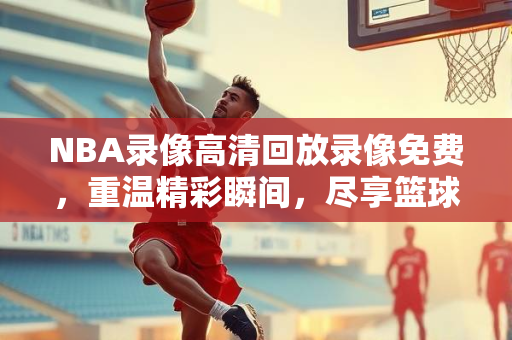 NBA录像高清回放录像免费，重温精彩瞬间，尽享篮球盛宴