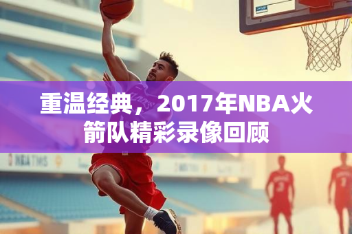 重温经典，2017年NBA火箭队精彩录像回顾
