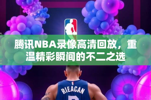 腾讯NBA录像高清回放，重温精彩瞬间的不二之选