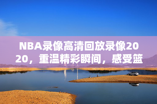NBA录像高清回放录像2020，重温精彩瞬间，感受篮球魅力
