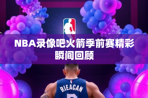 NBA录像吧火箭季前赛精彩瞬间回顾