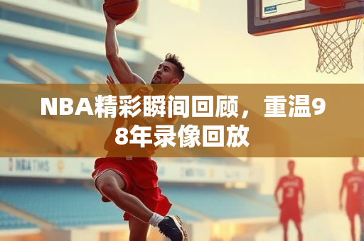 NBA精彩瞬间回顾，重温98年录像回放