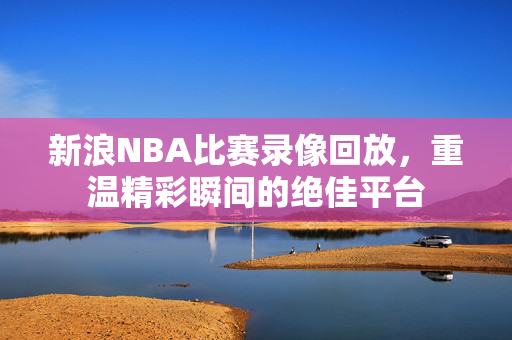 新浪NBA比赛录像回放，重温精彩瞬间的绝佳平台