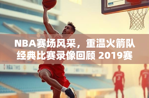 NBA赛场风采，重温火箭队经典比赛录像回顾 2019赛季