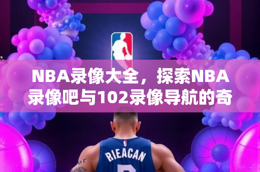 NBA录像大全，探索NBA录像吧与102录像导航的奇妙世界