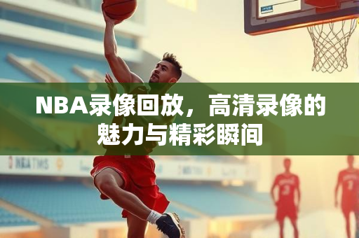 NBA录像回放，高清录像的魅力与精彩瞬间