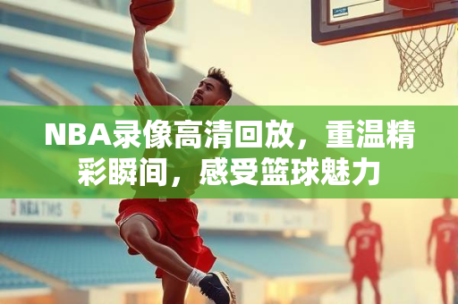 NBA录像高清回放，重温精彩瞬间，感受篮球魅力