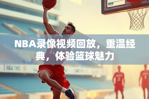 NBA录像视频回放，重温经典，体验篮球魅力