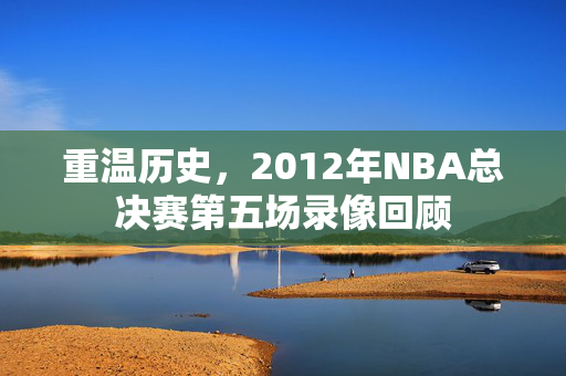 重温历史，2012年NBA总决赛第五场录像回顾
