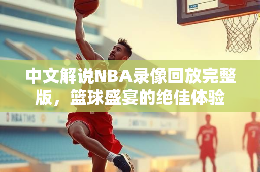 中文解说NBA录像回放完整版，篮球盛宴的绝佳体验