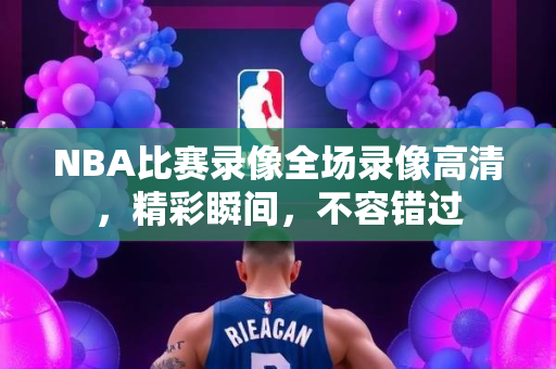 NBA比赛录像全场录像高清，精彩瞬间，不容错过