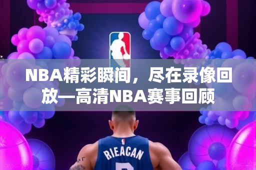 NBA精彩瞬间，尽在录像回放—高清NBA赛事回顾
