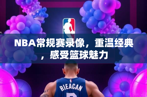 NBA常规赛录像，重温经典，感受篮球魅力