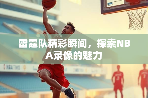 雷霆队精彩瞬间，探索NBA录像的魅力