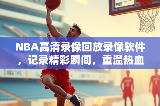 NBA高清录像回放录像软件，记录精彩瞬间，重温热血时刻