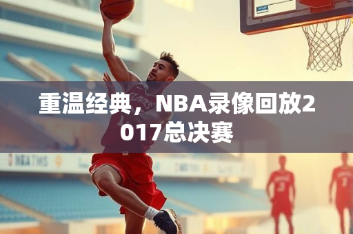重温经典，NBA录像回放2017总决赛