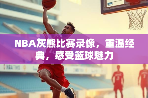 NBA灰熊比赛录像，重温经典，感受篮球魅力