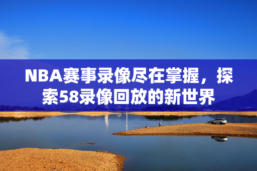 NBA赛事录像尽在掌握，探索58录像回放的新世界