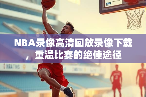 NBA录像高清回放录像下载，重温比赛的绝佳途径