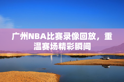 广州NBA比赛录像回放，重温赛场精彩瞬间