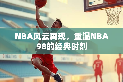 NBA风云再现，重温NBA98的经典时刻