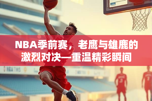 NBA季前赛，老鹰与雄鹿的激烈对决—重温精彩瞬间