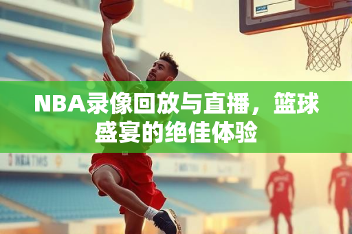 NBA录像回放与直播，篮球盛宴的绝佳体验