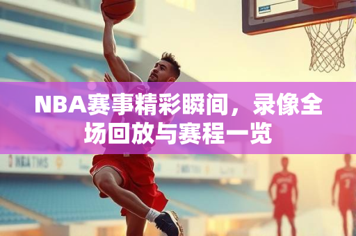 NBA赛事精彩瞬间，录像全场回放与赛程一览