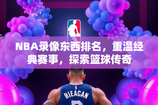 NBA录像东西排名，重温经典赛事，探索篮球传奇