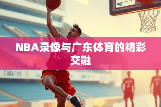 NBA录像与广东体育的精彩交融