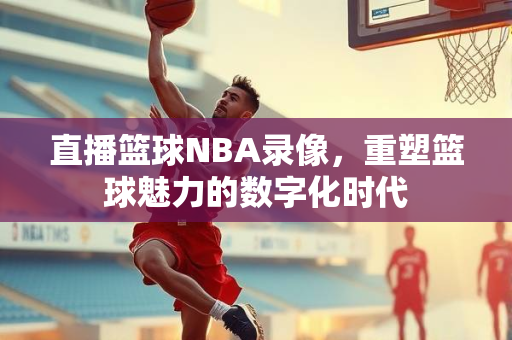 直播篮球NBA录像，重塑篮球魅力的数字化时代