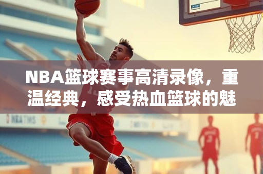 NBA篮球赛事高清录像，重温经典，感受热血篮球的魅力