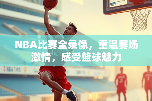 NBA比赛全录像，重温赛场激情，感受篮球魅力
