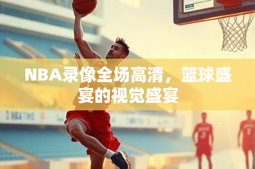 NBA录像全场高清，篮球盛宴的视觉盛宴