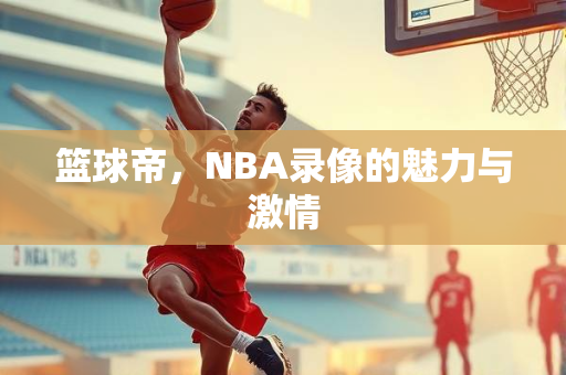 篮球帝，NBA录像的魅力与激情