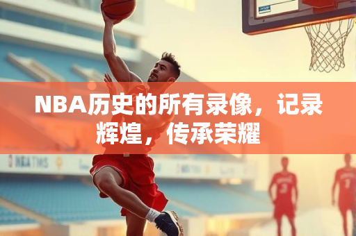 NBA历史的所有录像，记录辉煌，传承荣耀