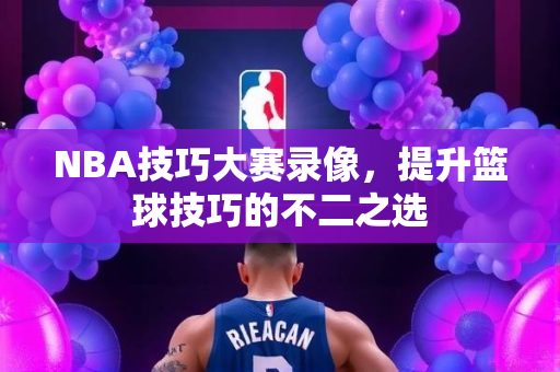 NBA技巧大赛录像，提升篮球技巧的不二之选