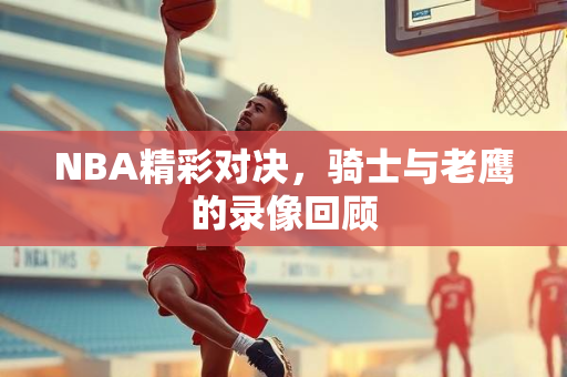 NBA精彩对决，骑士与老鹰的录像回顾