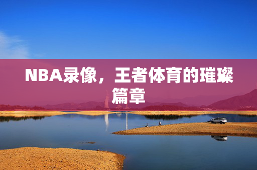 NBA录像，王者体育的璀璨篇章